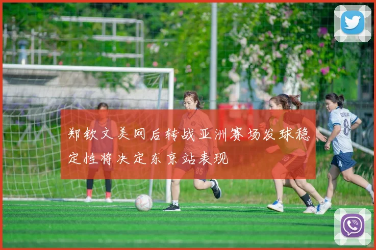 郑钦文美网后转战亚洲赛场发球稳定性将决定东京站表现