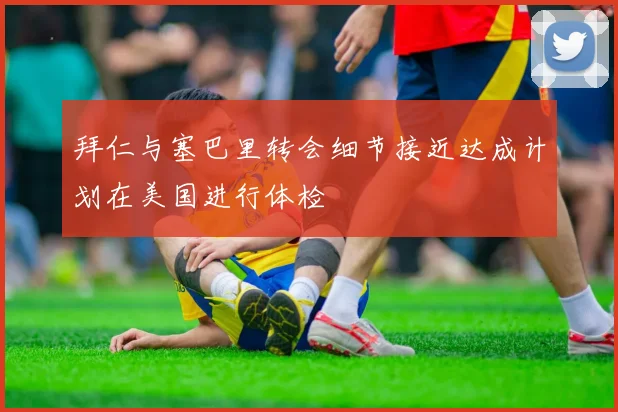 拜仁与塞巴里转会细节接近达成计划在美国进行体检