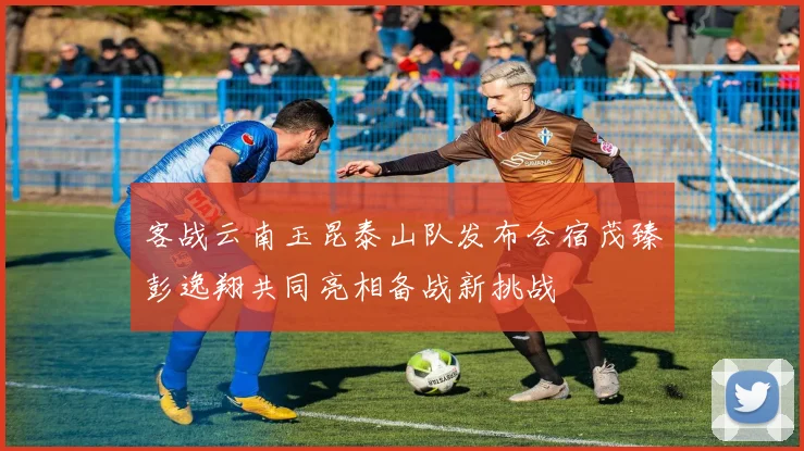 客战云南玉昆泰山队发布会宿茂臻彭逸翔共同亮相备战新挑战
