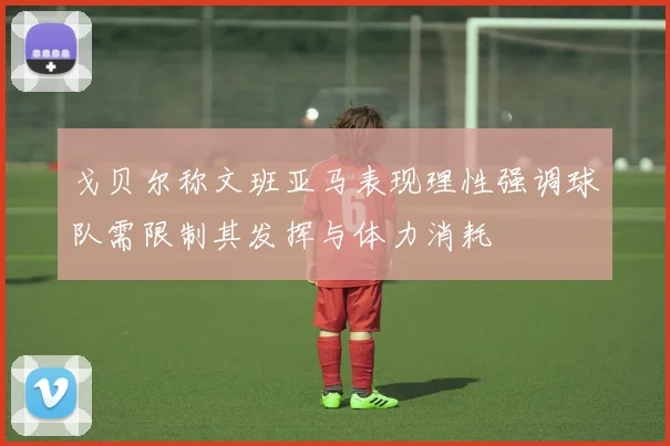 戈贝尔称文班亚马表现理性强调球队需限制其发挥与体力消耗