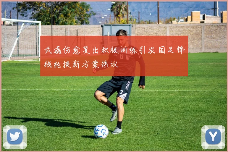 武磊伤愈复出积极训练引发国足锋线轮换新方案热议