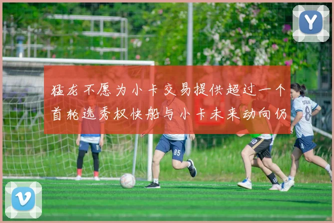 猛龙不愿为小卡交易提供超过一个首轮选秀权快船与小卡未来动向仍不明朗
