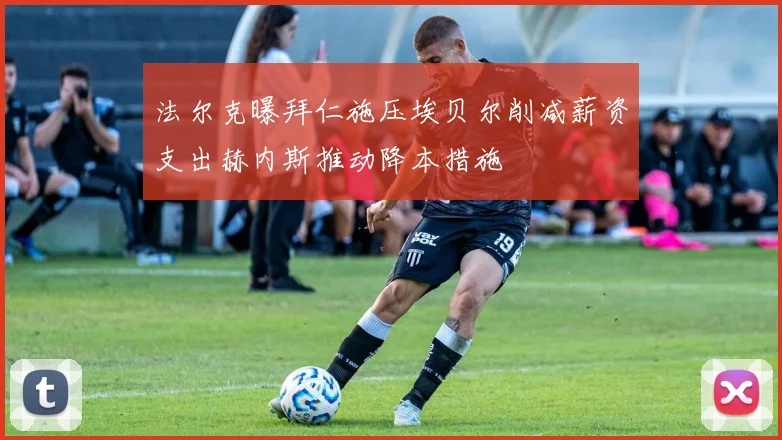 法尔克曝拜仁施压埃贝尔削减薪资支出赫内斯推动降本措施