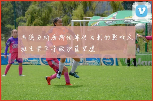 韦德分析唐斯传球对马刺的影响文班出禁区导致护筐空虚