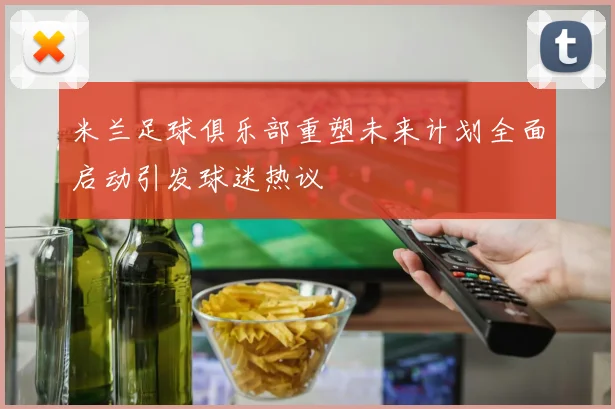 米兰足球俱乐部重塑未来计划全面启动引发球迷热议