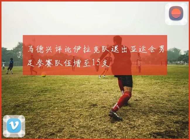 马德兴评论伊拉克队退出亚运会男足参赛队伍增至15支
