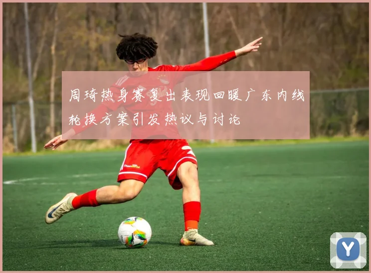 周琦热身赛复出表现回暖广东内线轮换方案引发热议与讨论