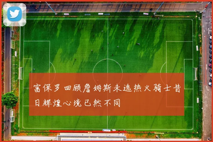 富保罗回顾詹姆斯未选热火骑士昔日辉煌心境已然不同