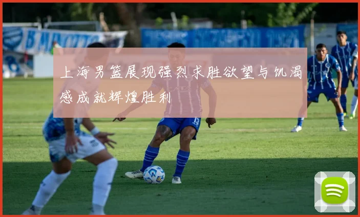 上海男篮展现强烈求胜欲望与饥渴感成就辉煌胜利