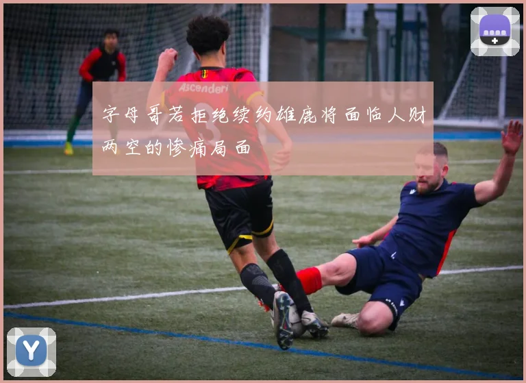 字母哥若拒绝续约雄鹿将面临人财两空的惨痛局面