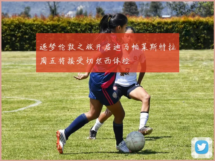 逐梦伦敦之旅开启迪马帕莱斯特拉周五将接受切尔西体检