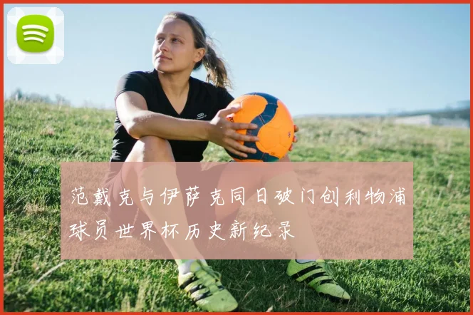 范戴克与伊萨克同日破门创利物浦球员世界杯历史新纪录