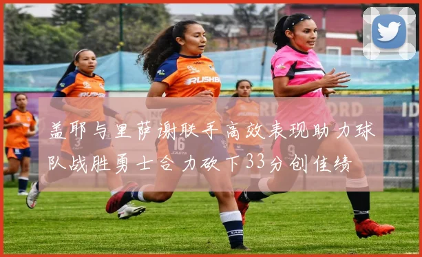 盖耶与里萨谢联手高效表现助力球队战胜勇士合力砍下33分创佳绩