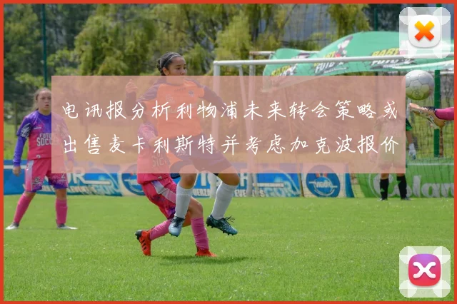 电讯报分析利物浦未来转会策略或出售麦卡利斯特并考虑加克波报价