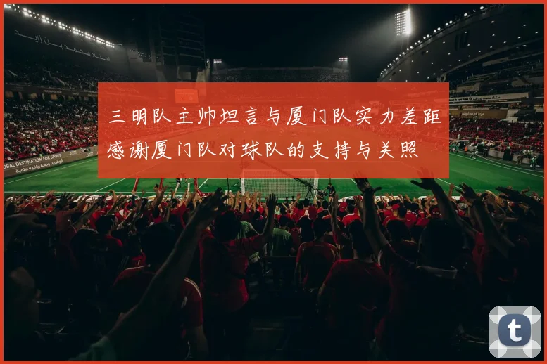 三明队主帅坦言与厦门队实力差距感谢厦门队对球队的支持与关照