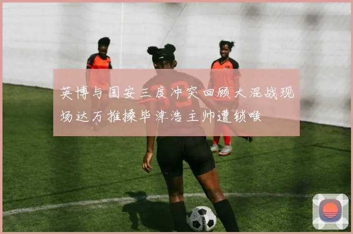 英博与国安三度冲突回顾大混战现场达万推搡毕津浩主帅遭锁喉