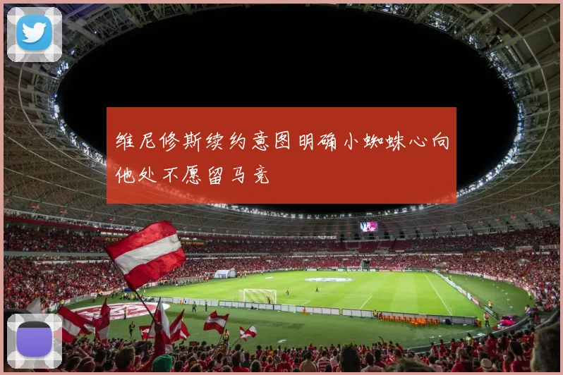 维尼修斯续约意图明确小蜘蛛心向他处不愿留马竞