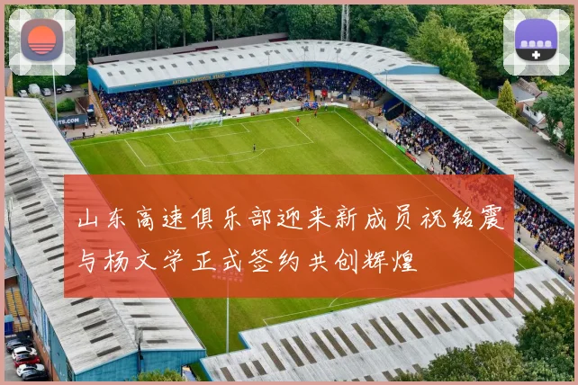 山东高速俱乐部迎来新成员祝铭震与杨文学正式签约共创辉煌