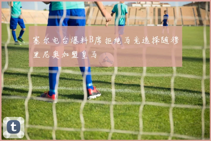 塞尔电台爆料B席拒绝马竞选择随穆里尼奥加盟皇马