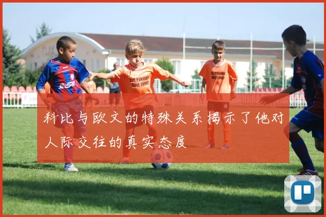 科比与欧文的特殊关系揭示了他对人际交往的真实态度